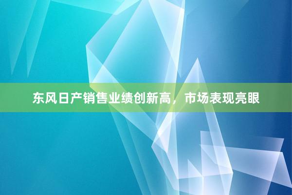 东风日产销售业绩创新高，市场表现亮眼